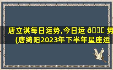 唐立淇每日运势,今日运 💐 势(唐绮阳2023年下半年星座运势)